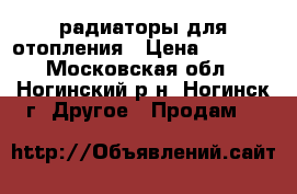 радиаторы для отопления › Цена ­ 3 000 - Московская обл., Ногинский р-н, Ногинск г. Другое » Продам   